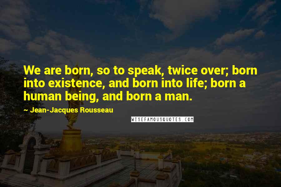 Jean-Jacques Rousseau Quotes: We are born, so to speak, twice over; born into existence, and born into life; born a human being, and born a man.