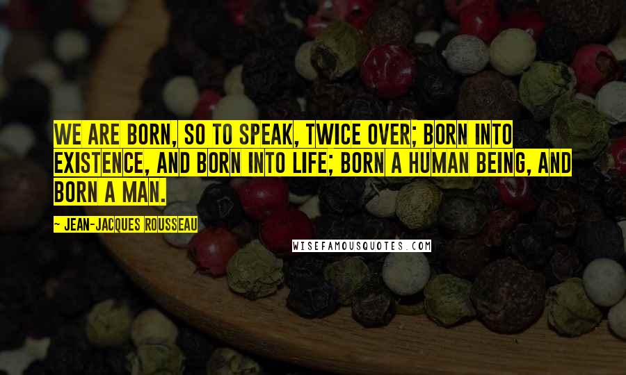 Jean-Jacques Rousseau Quotes: We are born, so to speak, twice over; born into existence, and born into life; born a human being, and born a man.