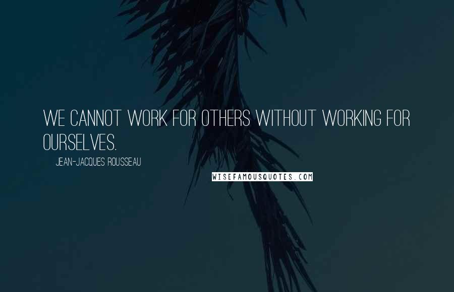 Jean-Jacques Rousseau Quotes: We cannot work for others without working for ourselves.