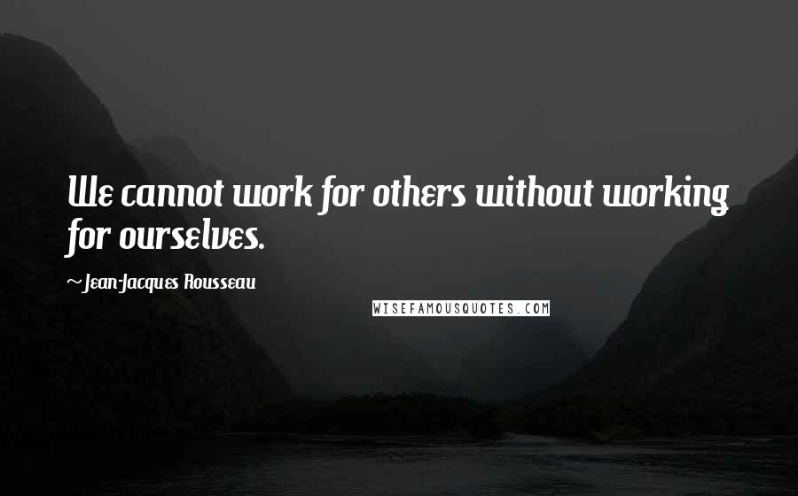 Jean-Jacques Rousseau Quotes: We cannot work for others without working for ourselves.