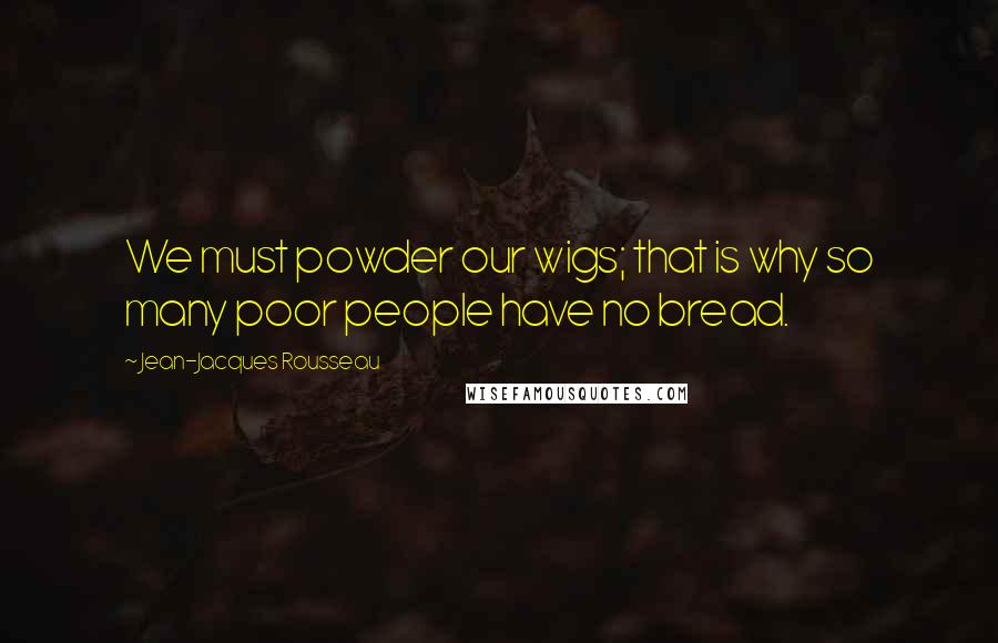 Jean-Jacques Rousseau Quotes: We must powder our wigs; that is why so many poor people have no bread.