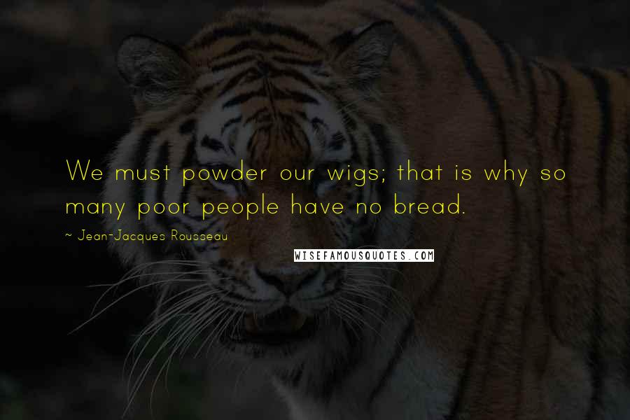 Jean-Jacques Rousseau Quotes: We must powder our wigs; that is why so many poor people have no bread.