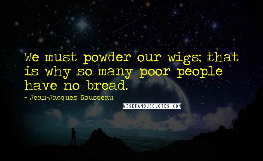 Jean-Jacques Rousseau Quotes: We must powder our wigs; that is why so many poor people have no bread.