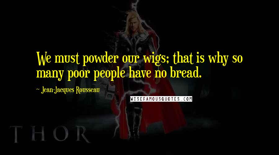 Jean-Jacques Rousseau Quotes: We must powder our wigs; that is why so many poor people have no bread.