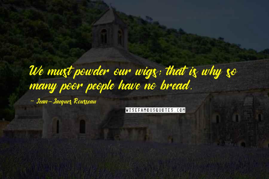 Jean-Jacques Rousseau Quotes: We must powder our wigs; that is why so many poor people have no bread.