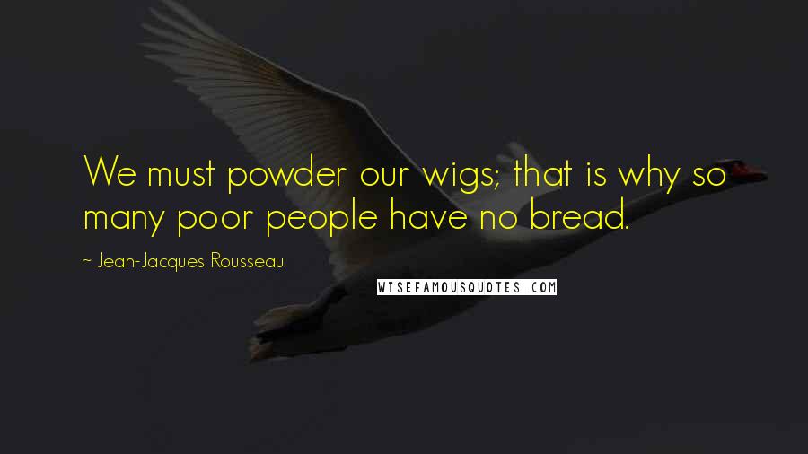 Jean-Jacques Rousseau Quotes: We must powder our wigs; that is why so many poor people have no bread.