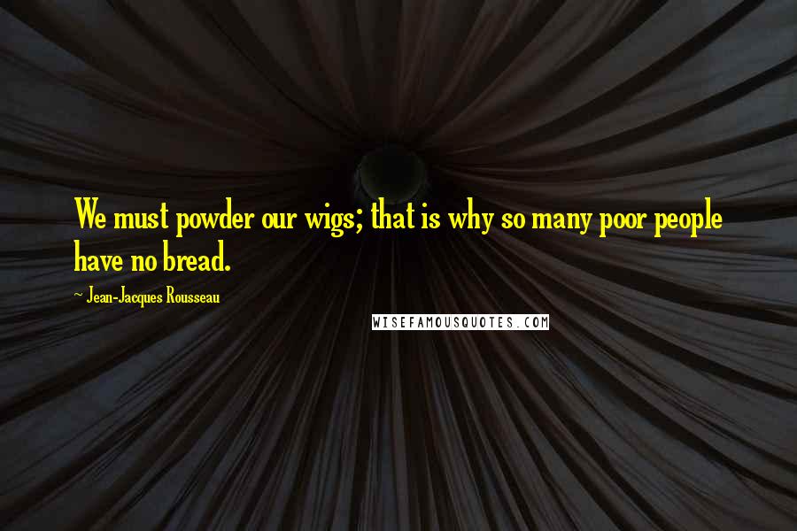 Jean-Jacques Rousseau Quotes: We must powder our wigs; that is why so many poor people have no bread.