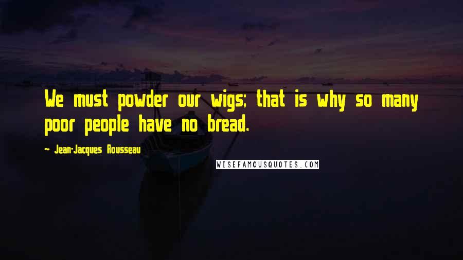 Jean-Jacques Rousseau Quotes: We must powder our wigs; that is why so many poor people have no bread.