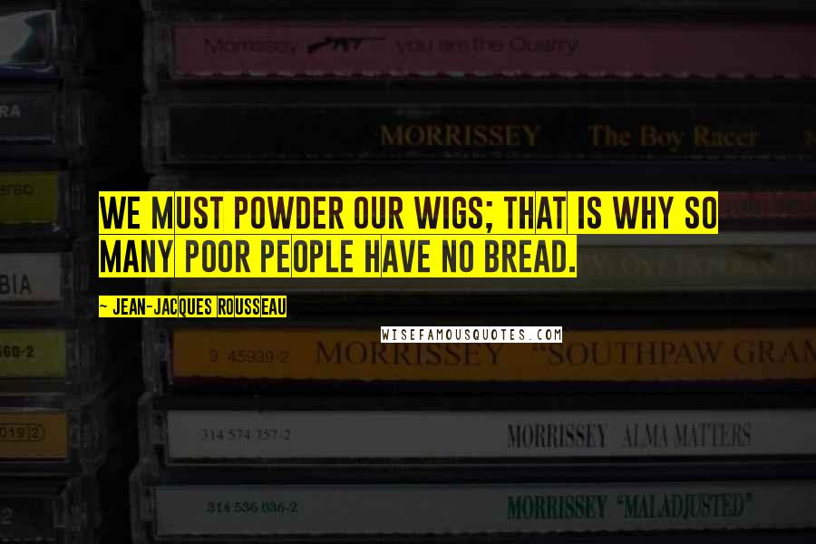 Jean-Jacques Rousseau Quotes: We must powder our wigs; that is why so many poor people have no bread.