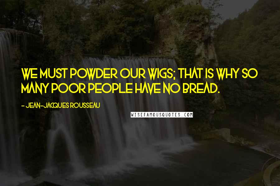 Jean-Jacques Rousseau Quotes: We must powder our wigs; that is why so many poor people have no bread.