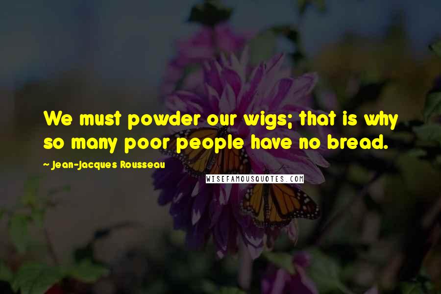 Jean-Jacques Rousseau Quotes: We must powder our wigs; that is why so many poor people have no bread.
