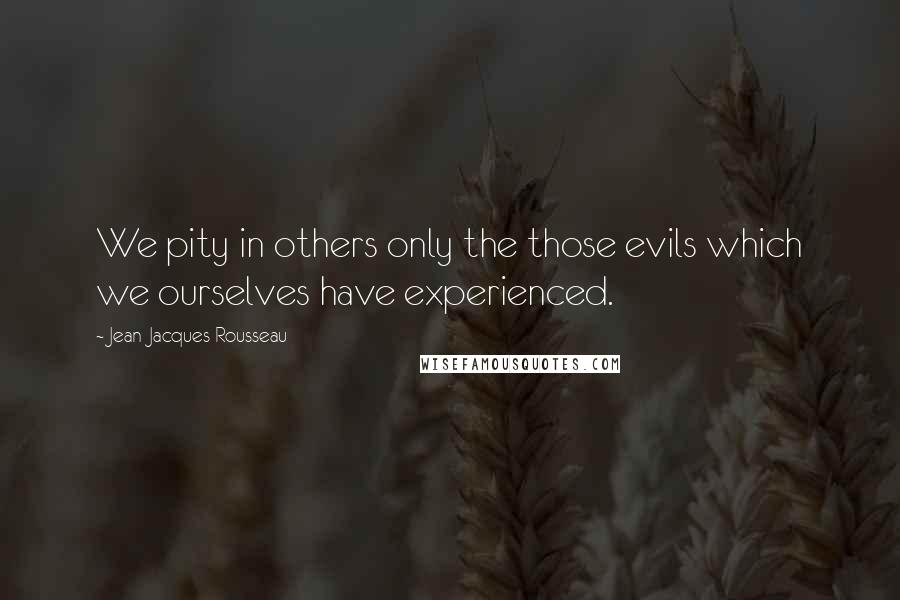 Jean-Jacques Rousseau Quotes: We pity in others only the those evils which we ourselves have experienced.