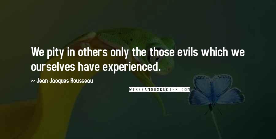 Jean-Jacques Rousseau Quotes: We pity in others only the those evils which we ourselves have experienced.