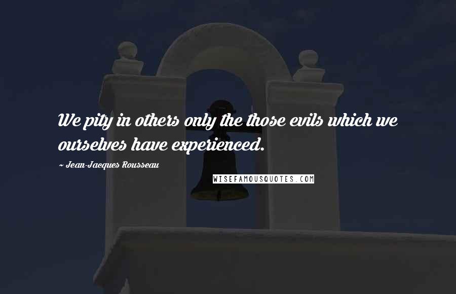 Jean-Jacques Rousseau Quotes: We pity in others only the those evils which we ourselves have experienced.