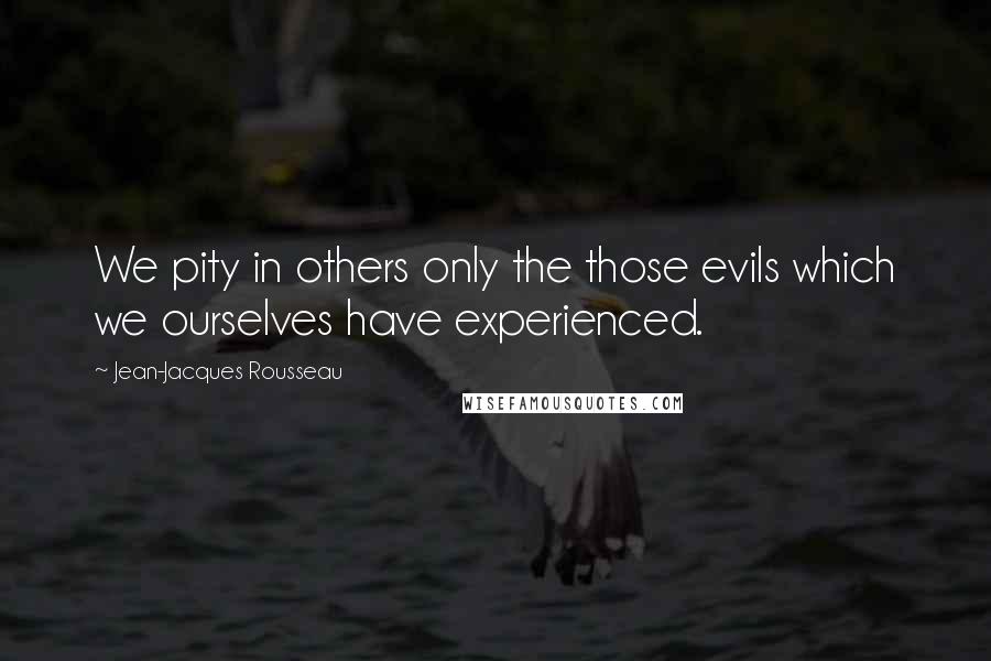 Jean-Jacques Rousseau Quotes: We pity in others only the those evils which we ourselves have experienced.