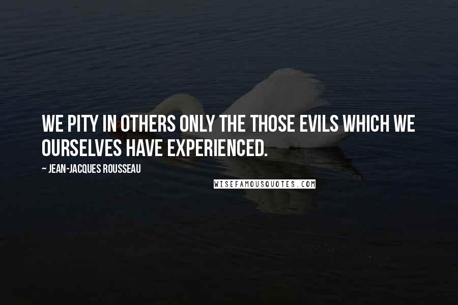 Jean-Jacques Rousseau Quotes: We pity in others only the those evils which we ourselves have experienced.