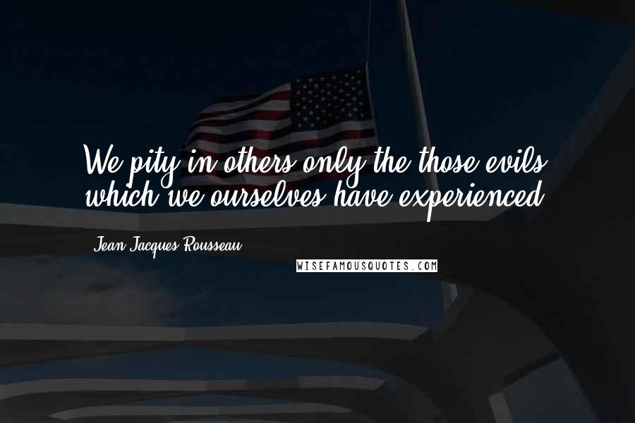 Jean-Jacques Rousseau Quotes: We pity in others only the those evils which we ourselves have experienced.