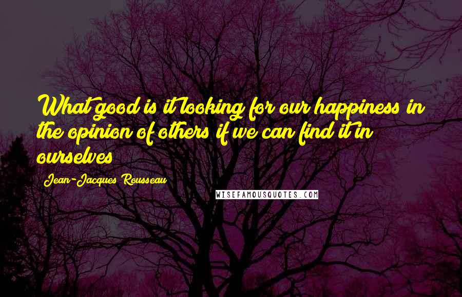 Jean-Jacques Rousseau Quotes: What good is it looking for our happiness in the opinion of others if we can find it in ourselves?