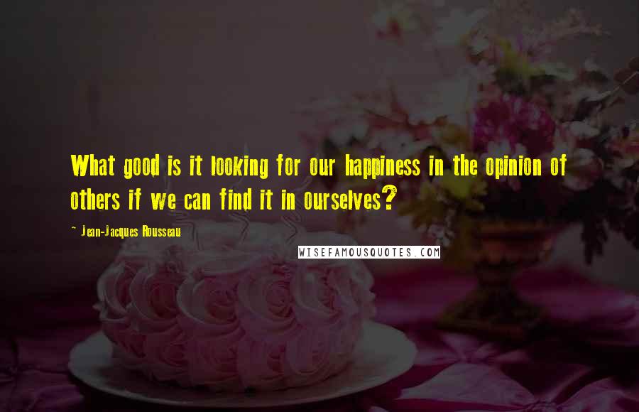 Jean-Jacques Rousseau Quotes: What good is it looking for our happiness in the opinion of others if we can find it in ourselves?