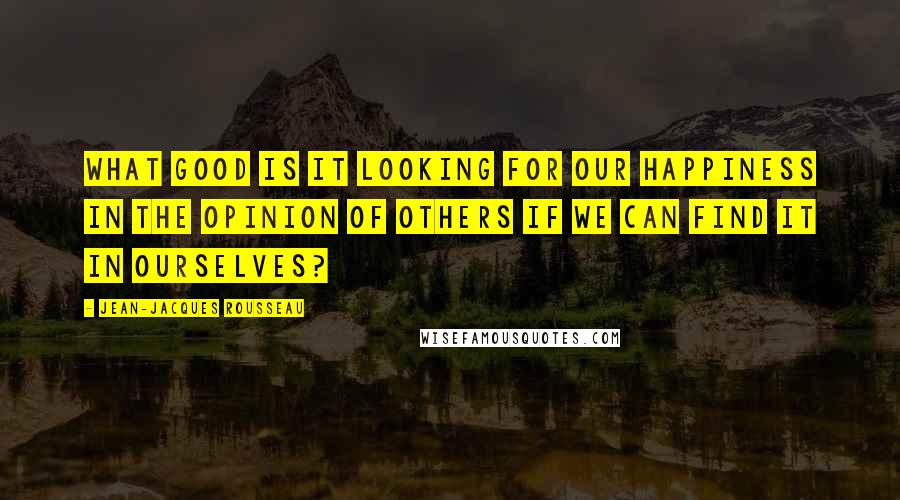 Jean-Jacques Rousseau Quotes: What good is it looking for our happiness in the opinion of others if we can find it in ourselves?