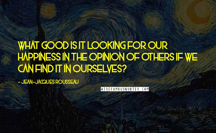 Jean-Jacques Rousseau Quotes: What good is it looking for our happiness in the opinion of others if we can find it in ourselves?
