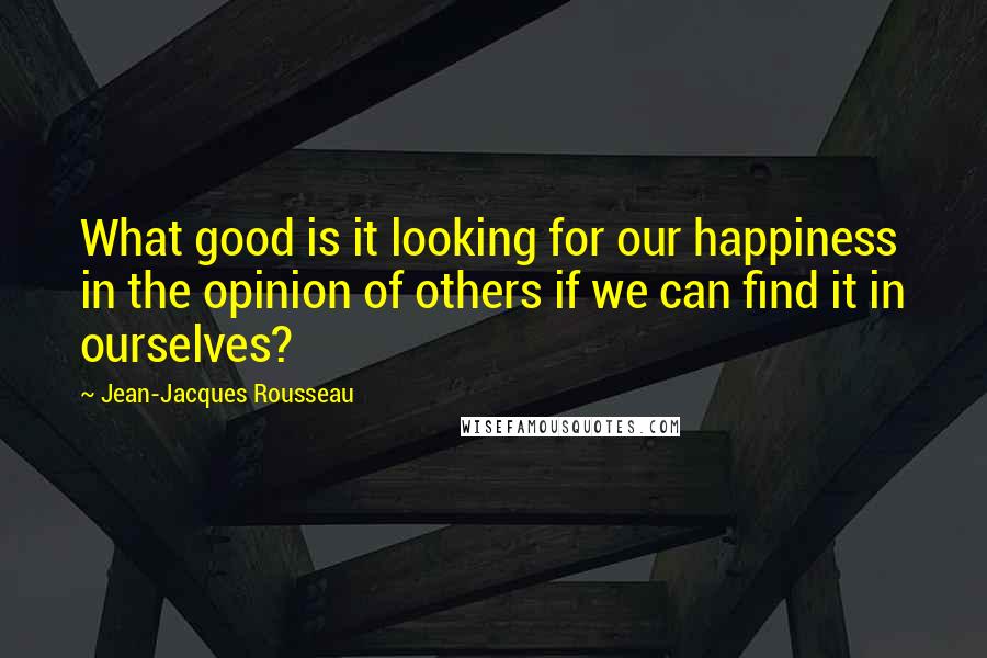 Jean-Jacques Rousseau Quotes: What good is it looking for our happiness in the opinion of others if we can find it in ourselves?