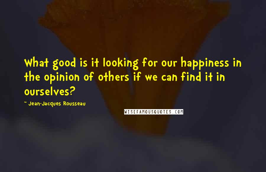 Jean-Jacques Rousseau Quotes: What good is it looking for our happiness in the opinion of others if we can find it in ourselves?