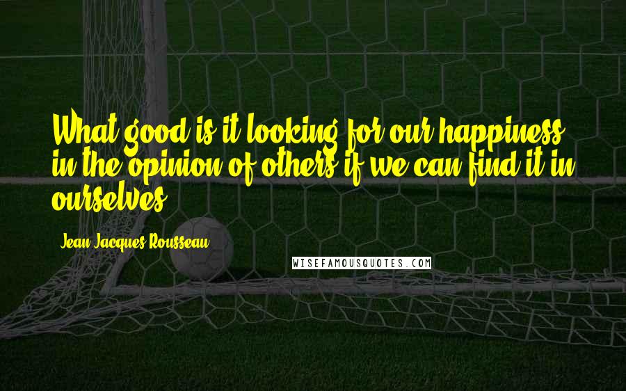 Jean-Jacques Rousseau Quotes: What good is it looking for our happiness in the opinion of others if we can find it in ourselves?