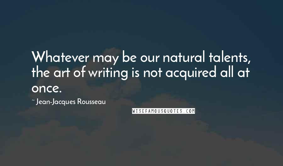 Jean-Jacques Rousseau Quotes: Whatever may be our natural talents, the art of writing is not acquired all at once.