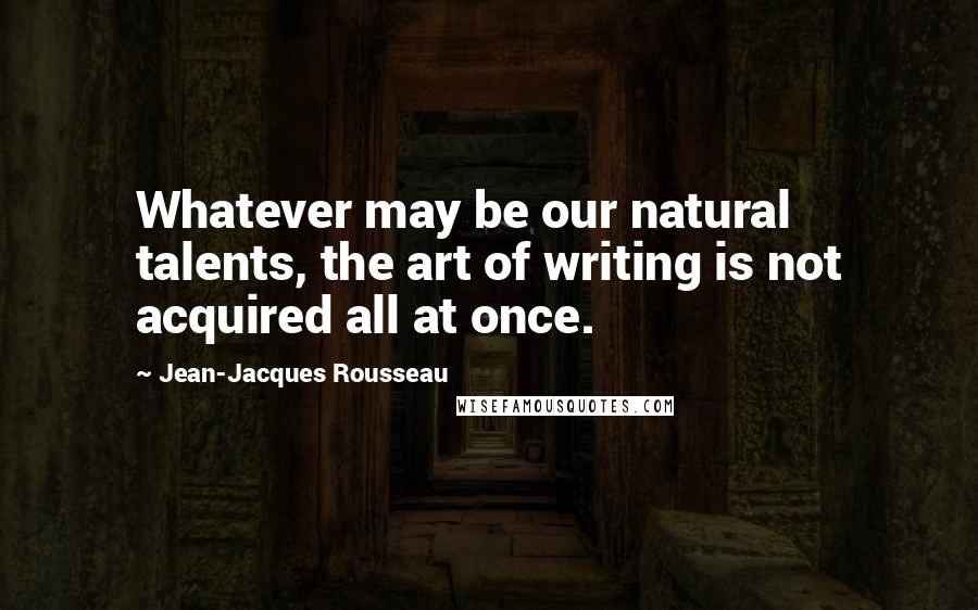 Jean-Jacques Rousseau Quotes: Whatever may be our natural talents, the art of writing is not acquired all at once.