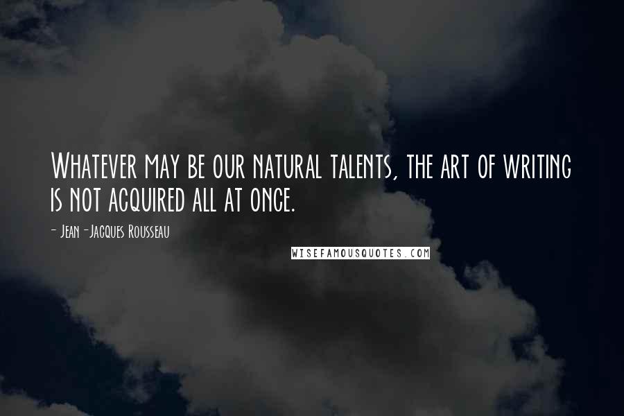 Jean-Jacques Rousseau Quotes: Whatever may be our natural talents, the art of writing is not acquired all at once.