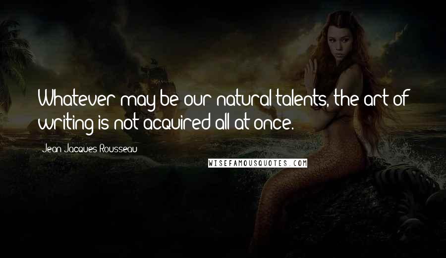 Jean-Jacques Rousseau Quotes: Whatever may be our natural talents, the art of writing is not acquired all at once.
