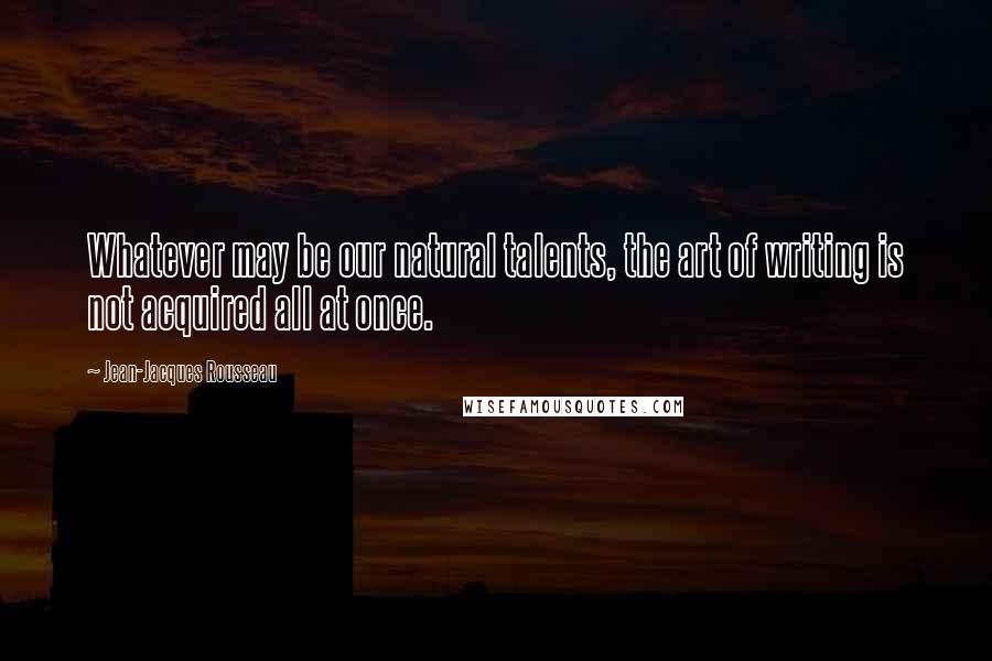 Jean-Jacques Rousseau Quotes: Whatever may be our natural talents, the art of writing is not acquired all at once.