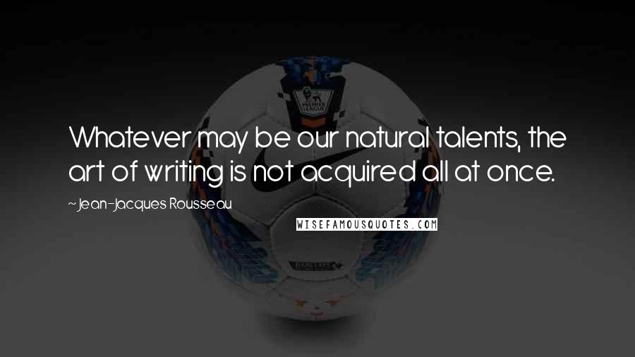Jean-Jacques Rousseau Quotes: Whatever may be our natural talents, the art of writing is not acquired all at once.