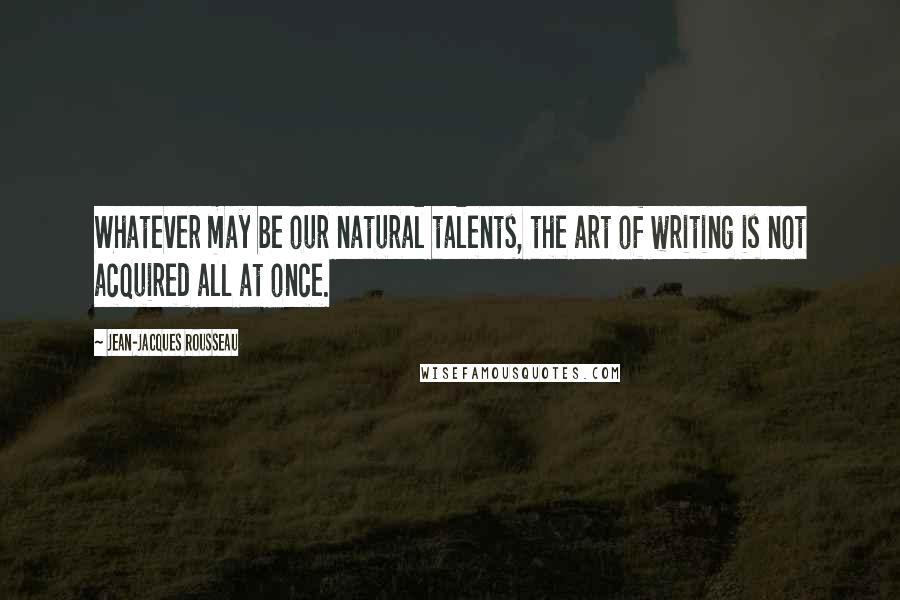 Jean-Jacques Rousseau Quotes: Whatever may be our natural talents, the art of writing is not acquired all at once.