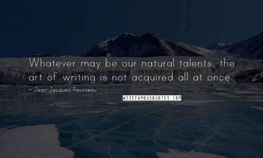Jean-Jacques Rousseau Quotes: Whatever may be our natural talents, the art of writing is not acquired all at once.