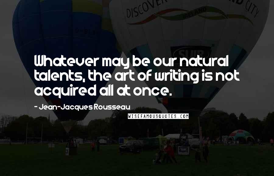 Jean-Jacques Rousseau Quotes: Whatever may be our natural talents, the art of writing is not acquired all at once.
