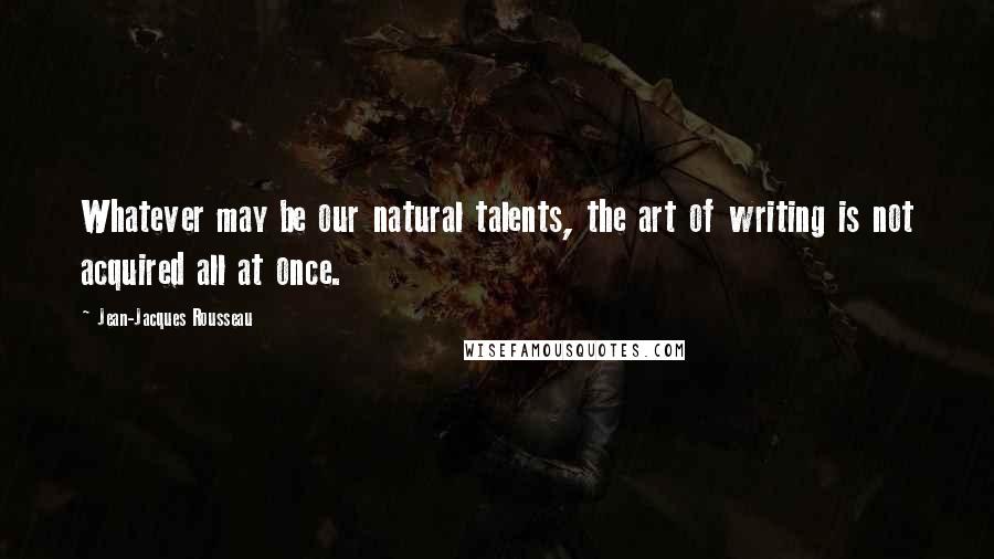 Jean-Jacques Rousseau Quotes: Whatever may be our natural talents, the art of writing is not acquired all at once.