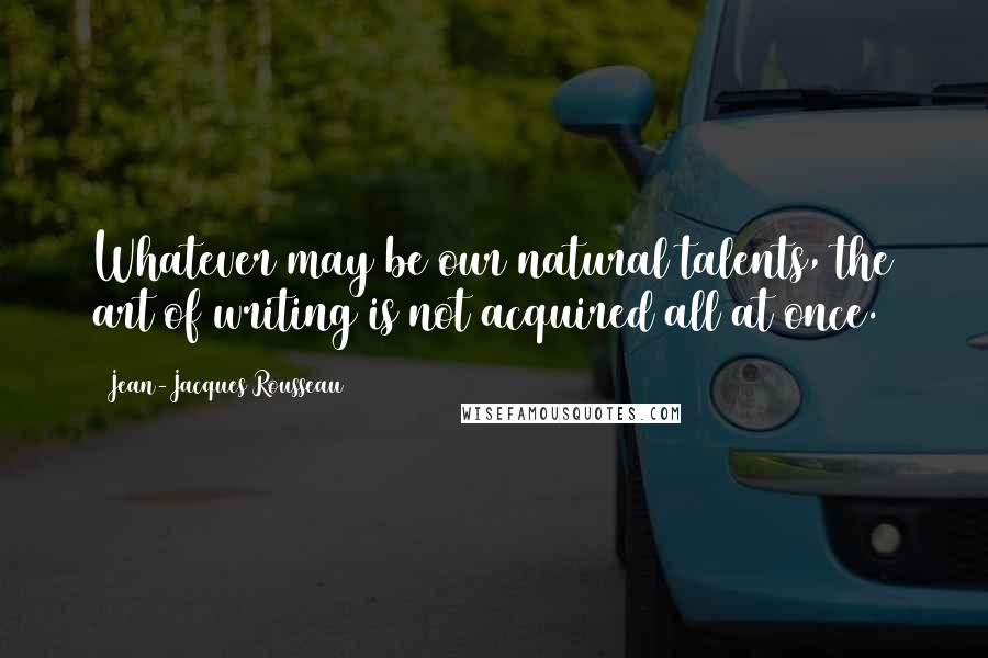 Jean-Jacques Rousseau Quotes: Whatever may be our natural talents, the art of writing is not acquired all at once.