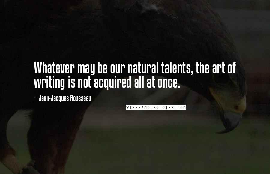 Jean-Jacques Rousseau Quotes: Whatever may be our natural talents, the art of writing is not acquired all at once.