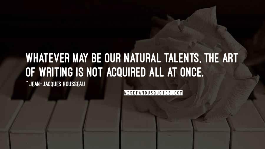 Jean-Jacques Rousseau Quotes: Whatever may be our natural talents, the art of writing is not acquired all at once.