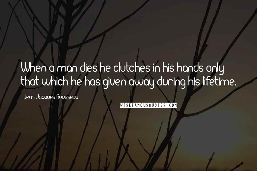 Jean-Jacques Rousseau Quotes: When a man dies he clutches in his hands only that which he has given away during his lifetime.