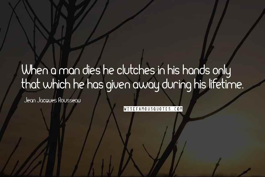 Jean-Jacques Rousseau Quotes: When a man dies he clutches in his hands only that which he has given away during his lifetime.