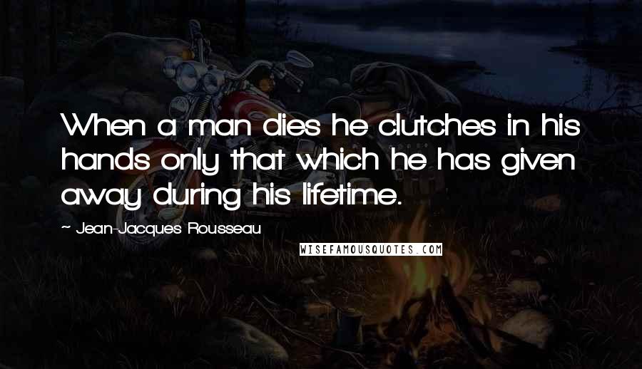 Jean-Jacques Rousseau Quotes: When a man dies he clutches in his hands only that which he has given away during his lifetime.