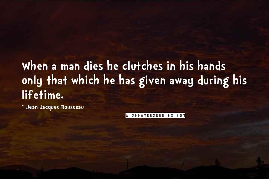 Jean-Jacques Rousseau Quotes: When a man dies he clutches in his hands only that which he has given away during his lifetime.