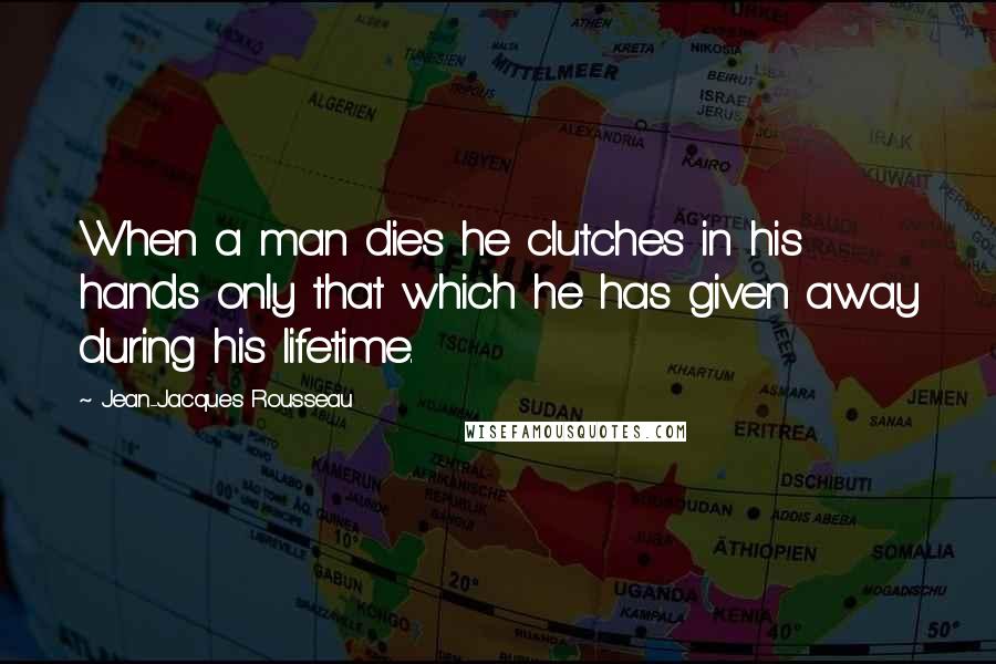 Jean-Jacques Rousseau Quotes: When a man dies he clutches in his hands only that which he has given away during his lifetime.