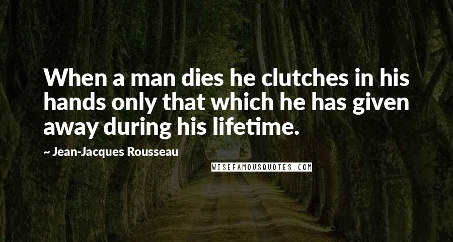 Jean-Jacques Rousseau Quotes: When a man dies he clutches in his hands only that which he has given away during his lifetime.