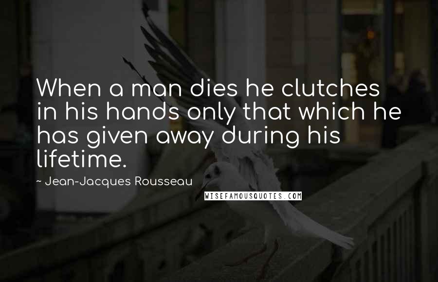 Jean-Jacques Rousseau Quotes: When a man dies he clutches in his hands only that which he has given away during his lifetime.