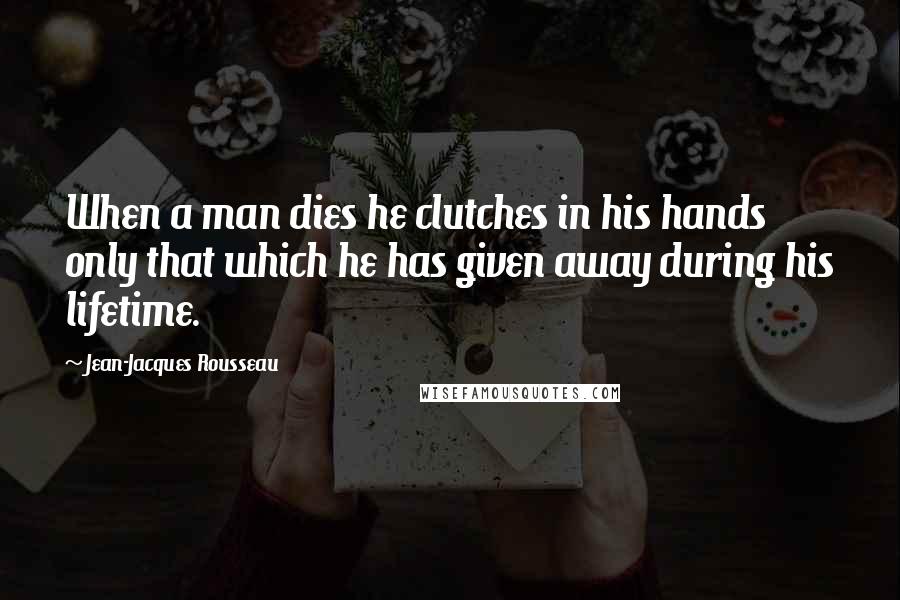 Jean-Jacques Rousseau Quotes: When a man dies he clutches in his hands only that which he has given away during his lifetime.