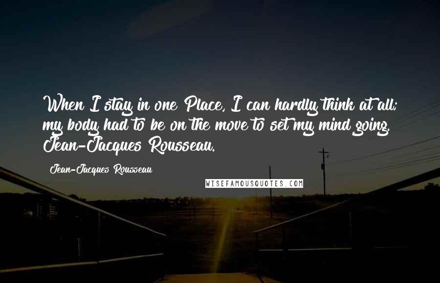 Jean-Jacques Rousseau Quotes: When I stay in one Place, I can hardly think at all; my body had to be on the move to set my mind going. Jean-Jacques Rousseau.